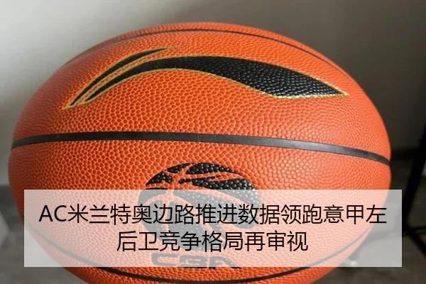 AC米兰特奥边路推进数据领跑意甲左后卫竞争格局再审视