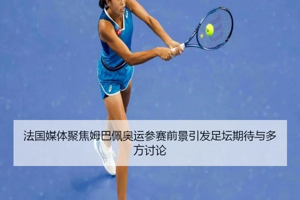 法国媒体聚焦姆巴佩奥运参赛前景引发足坛期待与多方讨论