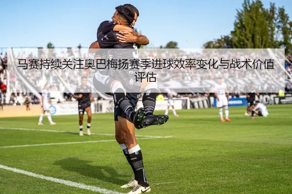 马赛持续关注奥巴梅扬赛季进球效率变化与战术价值评估