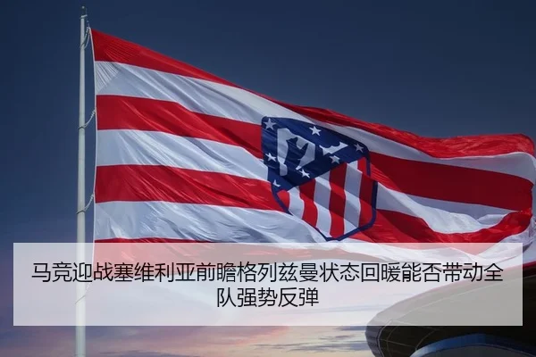 马竞迎战塞维利亚前瞻格列兹曼状态回暖能否带动全队强势反弹
