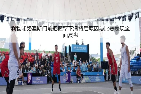 利物浦努涅斯门前把握率下滑背后原因与比赛表现全面复盘