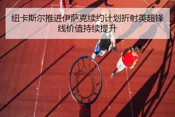 纽卡斯尔推进伊萨克续约计划折射英超锋线价值持续提升