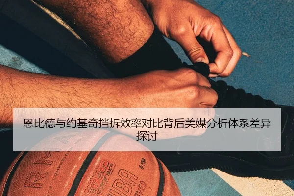 恩比德与约基奇挡拆效率对比背后美媒分析体系差异探讨