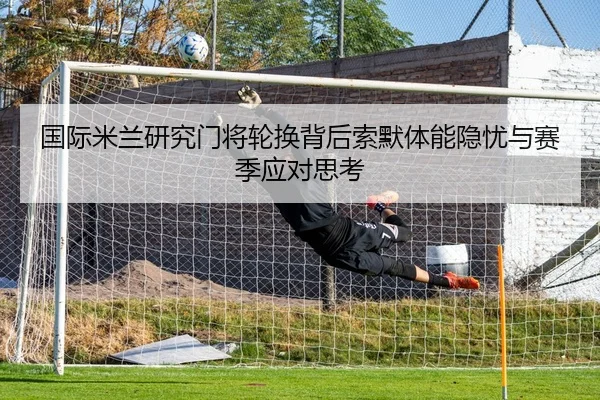 国际米兰研究门将轮换背后索默体能隐忧与赛季应对思考